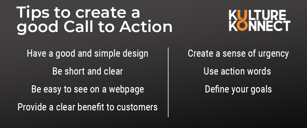 Tips to create a good call to action: Have a good and simple design, Be short and clear, Be easy to see on a webpage, Provide a clear benefit to customers, Create a sense of urgency, Use action words, define your goals.