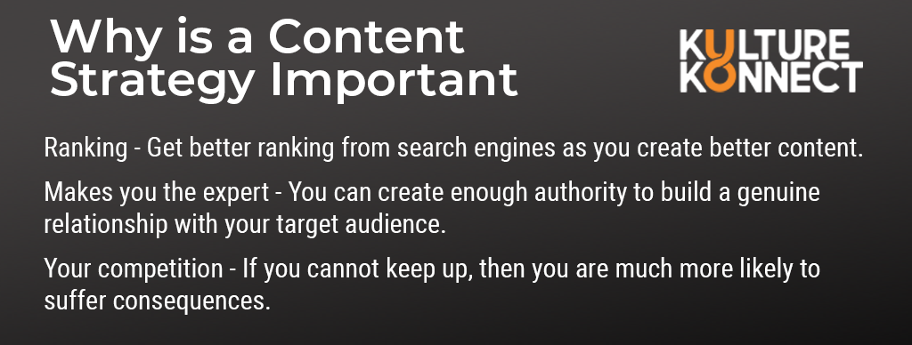 Why is a Content Strategy Important: Ranking - Get better ranking from search engines as you create better content.   Makes you the expert - You can create enough authority to build a genuine relationship with your target audience.  Your competition - If you cannot keep up, then you are much more likely to suffer consequences. 